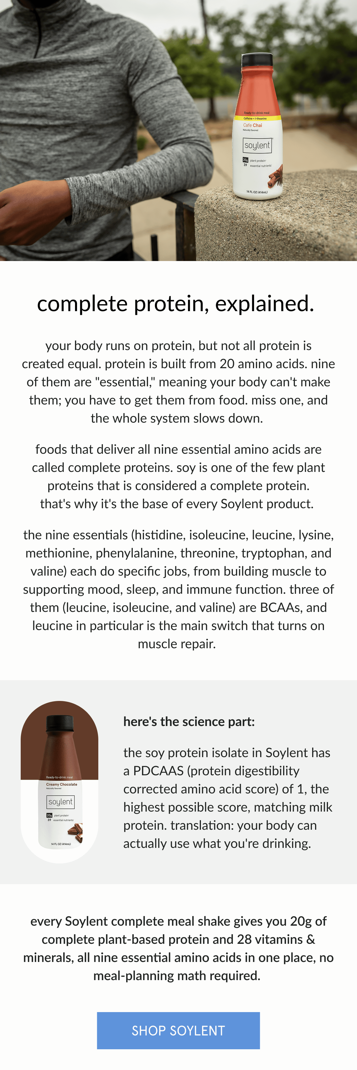  complete protein, explained.   your body runs on protein, but not all protein is created equal. protein is built from 20 amino acids. nine of them are "essential," meaning your body can't make them; you have to get them from food. miss one, and the whole system slows down.      foods that deliver all nine essential amino acids are called complete proteins. soy is one of the few plant proteins that is considered a complete protein. that's why it's the base of every Soylent product.      the nine essentials (histidine, isoleucine, leucine, lysine, methionine, phenylalanine, threonine, tryptophan, and valine) each do specific jobs, from building muscle to supporting mood, sleep, and immune function. three of them (leucine, isoleucine, and valine) are BCAAs, and leucine in particular is the main switch that turns on muscle repair.      here's the science part: the soy protein isolate in Soylent has a pdcaas (protein digestibility corrected amino acid score) of 1, the highest possible score, matching milk protein. translation: your body can actually use what you're drinking.   every Soylent complete meal shake gives you 20g of complete plant-based protein and 28 vitamins & minerals, all nine essential amino acids in one place, no meal-planning math required.    