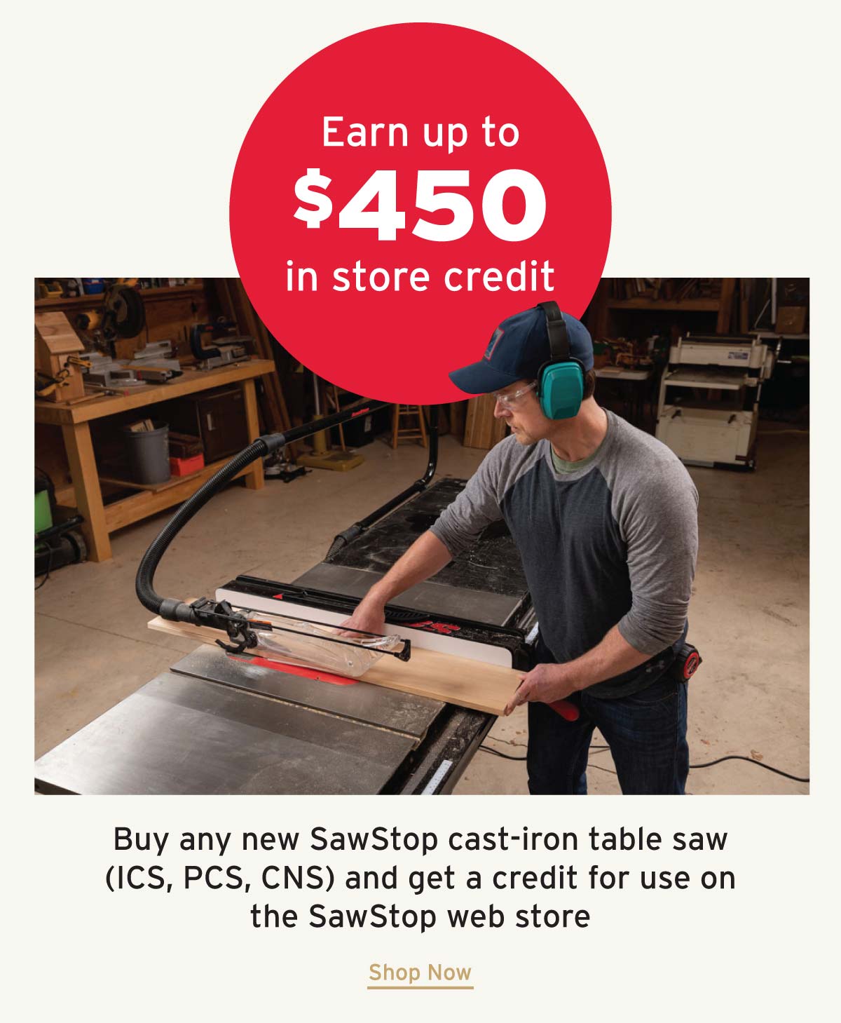 Earn up to $450 in SawStop Store Credit. For a limited time, purchase a SawStop cast iron saw to earn sawstop.com store credit. Offer valid on any new ICS, PCS or CNS purchases through 7/31/26.