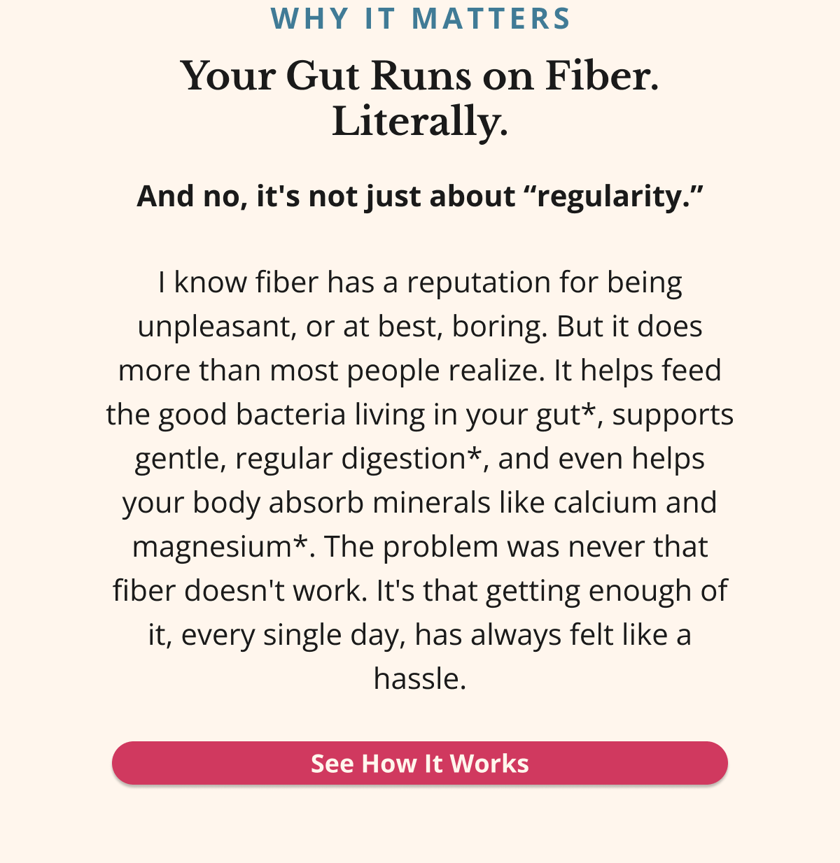 WHY IT MATTERS Your Gut Runs on Fiber. Literally.And no, it's not just about “regularity.”I know fiber has a reputation for being unpleasant, or at best, boring. But it does more than most people realize. It helps feed the good bacteria living in your gut*, supports gentle, regular digestion*, and even helps your body absorb minerals like calcium and magnesium*. The problem was never that fiber doesn't work. It's that getting enough of it, every single day, has always felt like a hassle.See How It Works