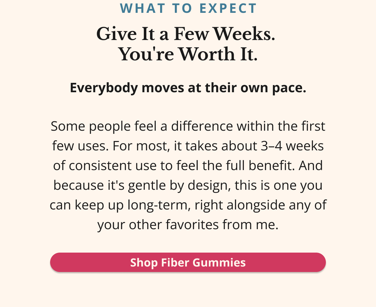 WHAT TO EXPECT Give It a Few Weeks.  You're Worth It. Everybody moves at their own pace. Some people feel a difference within the first few uses. For most, it takes about 3–4 weeks of consistent use to feel the full benefit. And because it's gentle by design, this is one you can keep up long-term, right alongside any of your other favorites from me. Shop Fiber Gummies 