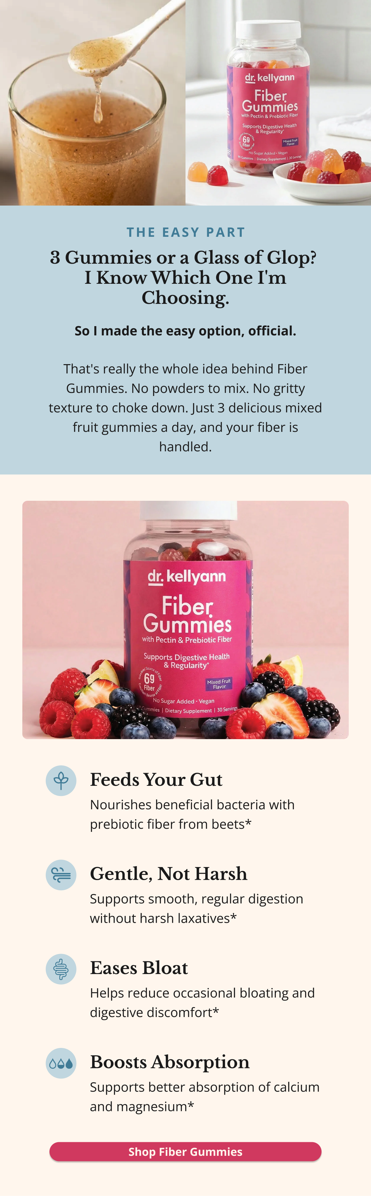THE EASY PART 3 Gummies or a Glass of Glop?  I Know Which One I'm Choosing. So I made the easy option, official. That's really the whole idea behind Fiber Gummies. No powders to mix. No gritty texture to choke down. Just 3 delicious mixed fruit gummies a day, and your fiber is handled. Feeds Your Gut Nourishes beneficial bacteria with prebiotic fiber from beets* Gentle, Not Harsh Supports smooth, regular digestion without harsh laxatives* Eases Bloat Helps reduce occasional bloating and digestive discomfort*Boosts Absorption Supports better absorption of calcium and magnesium* Shop Fiber Gummies