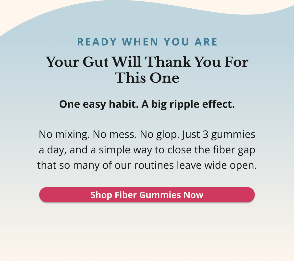 READY WHEN YOU ARE Your Gut Will Thank You For This One One easy habit. A big ripple effect. No mixing. No mess. No glop. Just 3 gummies a day, and a simple way to close the fiber gap that so many of our routines leave wide open. Shop Fiber Gummies Now 