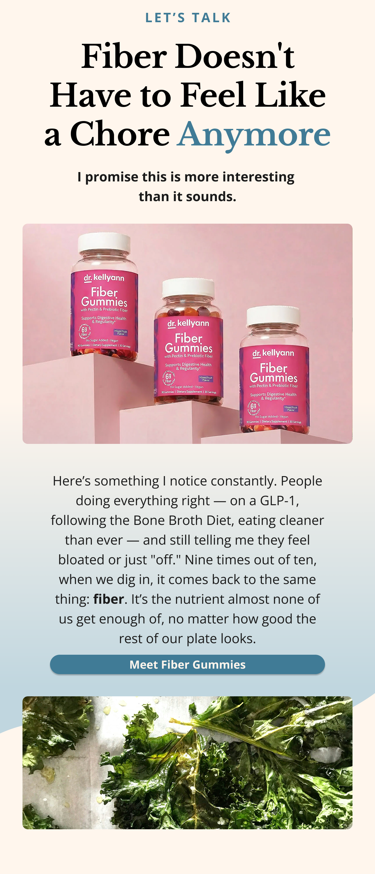 let’s talk Fiber Doesn't Have to Feel Like a Chore Anymore I promise this is more interesting  than it sounds.Here’s something I notice constantly. People doing everything right — on a GLP-1, following the Bone Broth Diet, eating cleaner than ever — and still telling me they feel bloated or just "off." Nine times out of ten, when we dig in, it comes back to the same thing: fiber. It’s the nutrient almost none of us get enough of, no matter how good the rest of our plate looks.Meet Fiber Gummies