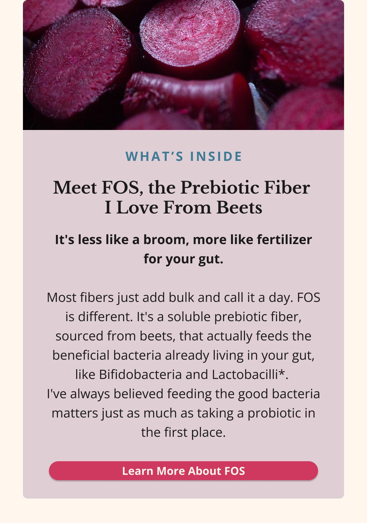 what’s inside Meet FOS, the Prebiotic Fiber  I Love From Beets It's less like a broom, more like fertilizer for your gut.  Most fibers just add bulk and call it a day. FOS is different. It's a soluble prebiotic fiber, sourced from beets, that actually feeds the beneficial bacteria already living in your gut, like Bifidobacteria and Lactobacilli*.  I've always believed feeding the good bacteria matters just as much as taking a probiotic in the first place. Learn More About FOS