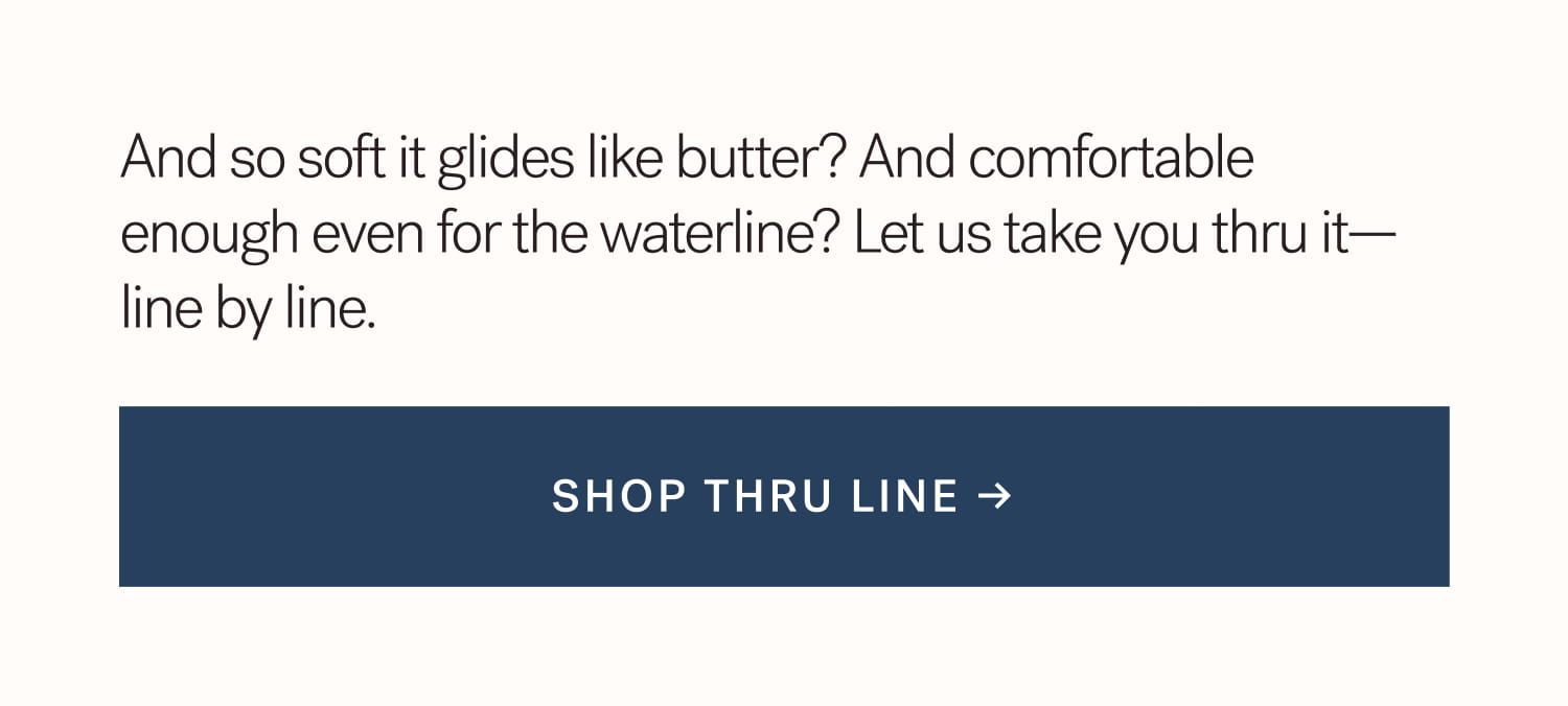 And so soft it glides like butter? And comfortable  enough even for the waterline? Let us take you thru it—line by line.  SHOP THRU LINE →