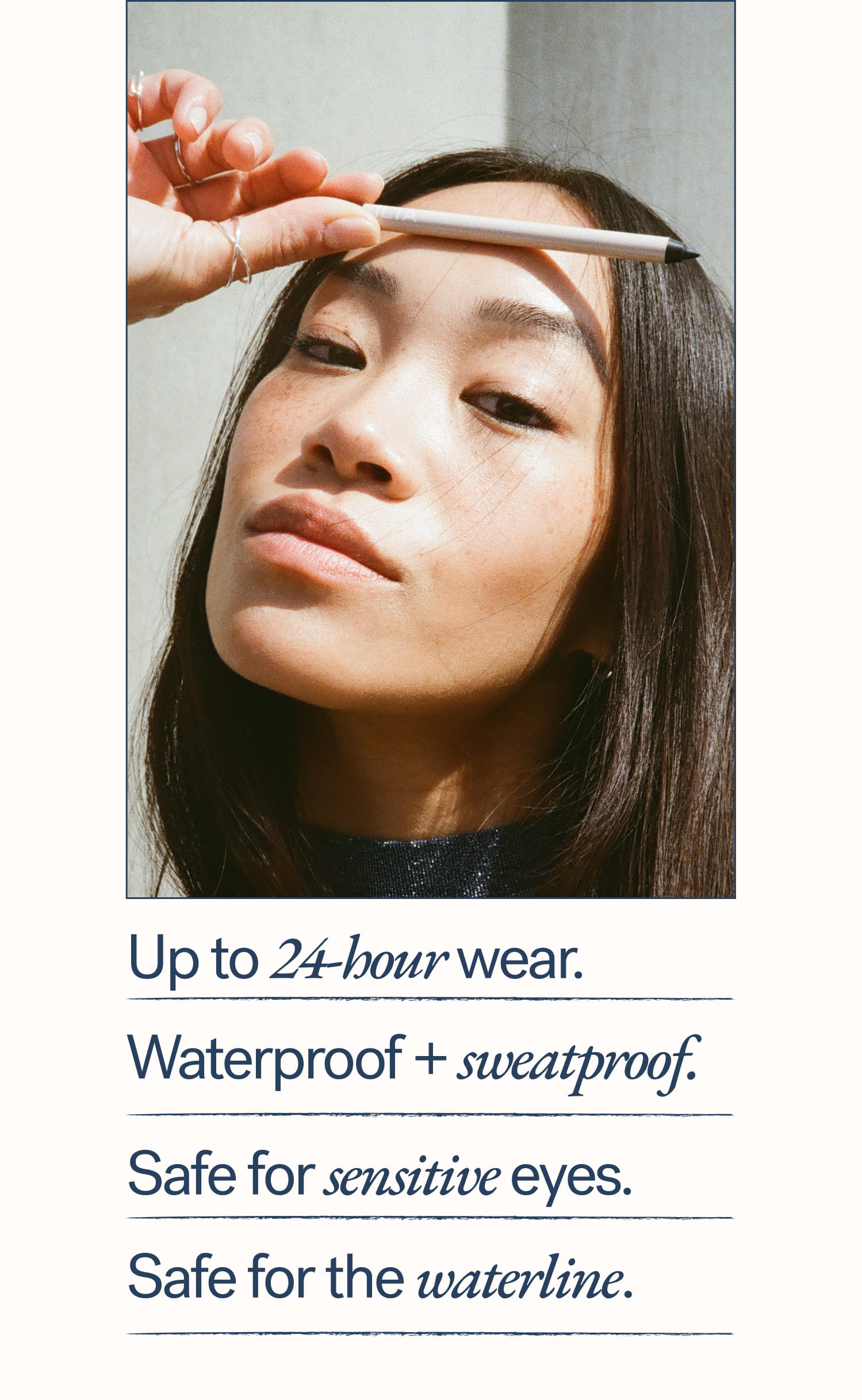 Up to 24-hour wear.   Waterproof + sweatproof. Safe for sensitive eyes. Safe for the waterline.