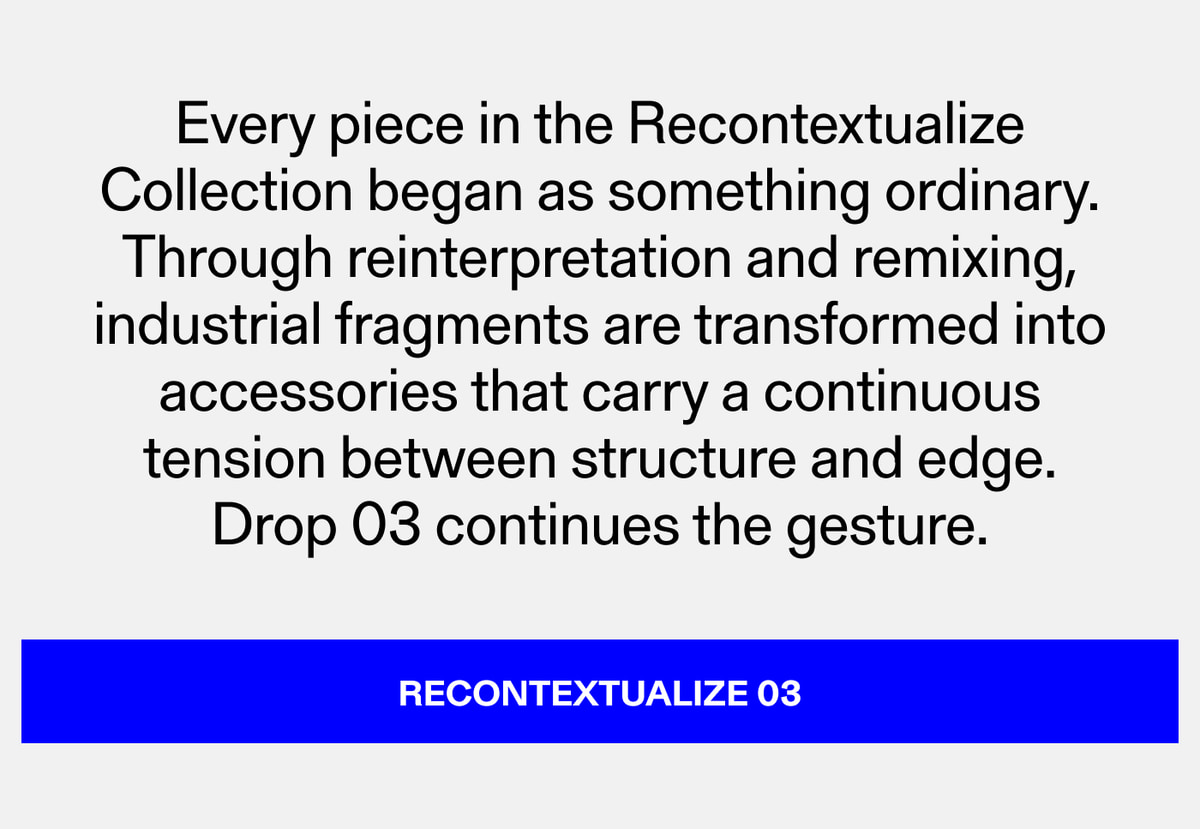 Every piece in the Recontextualize Collection began as something ordinary. Through reinterpretation and remixing, industrial fragments are transformed into accessories that carry a continuous tension between structure and edge. Drop 03 continues the 