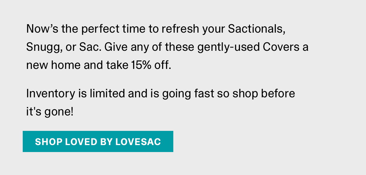 Now’s the perfect time to refresh your Sactionals, Snugg, or Sac. Give any of these gently-used Covers a new home and take 15% off. Inventory is limited and is going fast so shop before it's gone! | SHOP LOVED BY LOVESAC >>