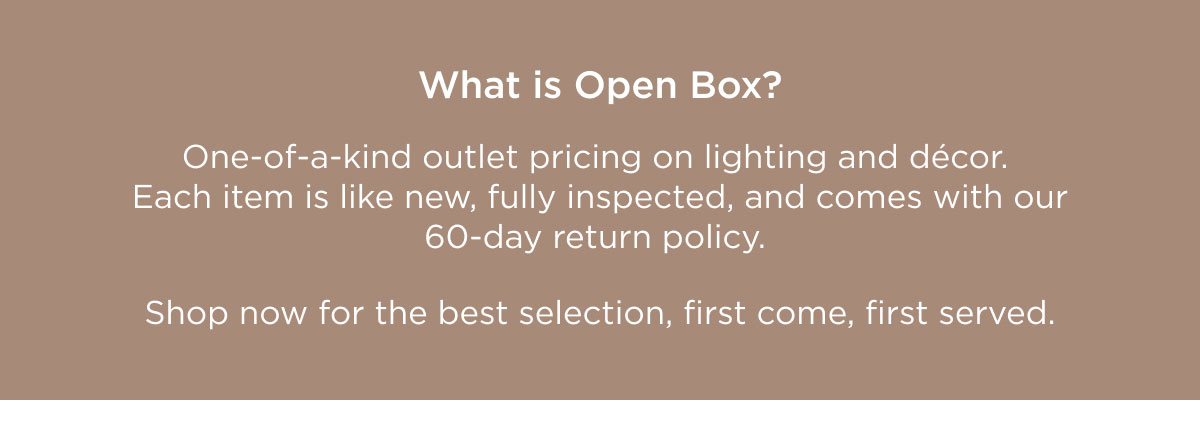 What is Open Box? Open Box is one-of-a-kind outlet pricing on lighting and home décor. Each item is like new, fully inspected, and comes with our 60-day return policy.   Shop now for the best selection, first come, first served. 