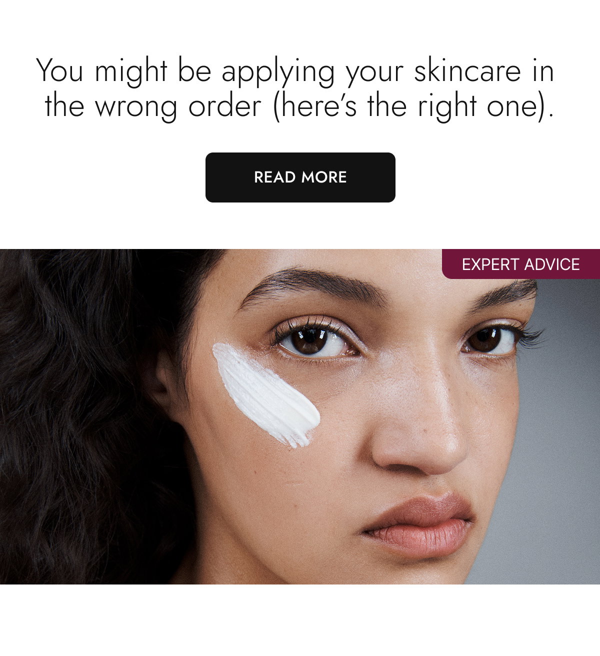 You might be applying your skincare in the wrong order (here’s the right one). Read More.