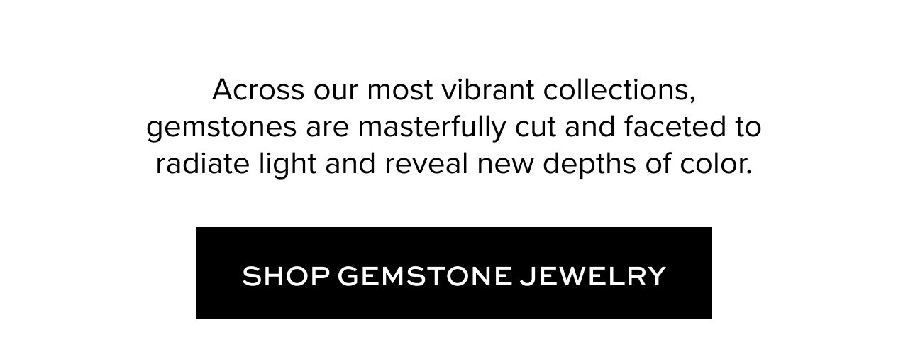 Across our most vibrant collections, gemstones are masterfully cut and faceted to radiate light and reveal new depths of color.