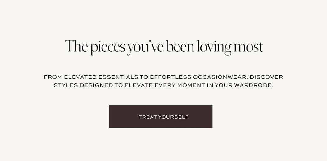 The pieces you've been loving most. From elevated essentials to effortless occasionwear. Discover styles designed to elevate every moment in your wardrobe.