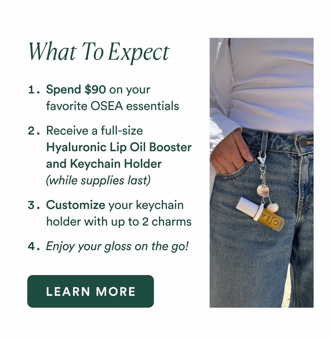 What to Expect Spend $90 on your favorite OSEA essentials Receive a full-size Hyaluronic Lip Oil Booster and Keychain Holder (while supplies last) Customize your keychain holder with up to 2 charms Enjoy your gloss on the go!