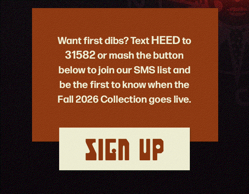 Want first dibs? Text HEED to 31582 or mash the button below to join our SMS list and be the first to know when the Fall 2026 Collection goes live.