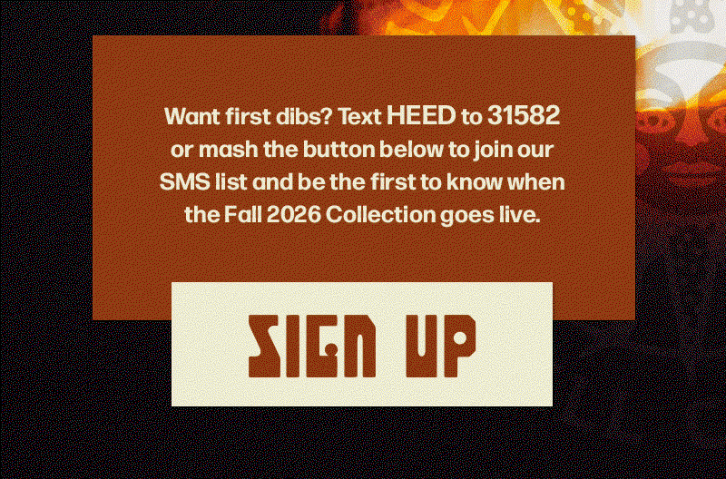 Want first dibs? Text HEED to 31582 or mash the button below to join our SMS list and be the first to know when the Fall 2026 Collection goes live.