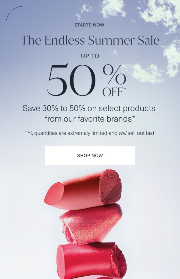 starts now. the endless summer sale. up to 50 percent off. save 30 percent to 50 percent on select products from our favorite brands. fyi, quantities are extremely limited and will sell out fast. shop now. 
