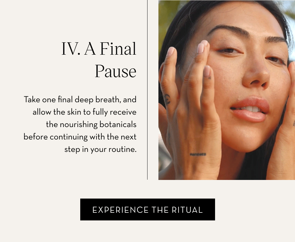 IV. A Final Pause Take one final deep breath, and allow the skin to fully receive the nourishing botanicals before continuing with the next step in your routine. Watch The Video.