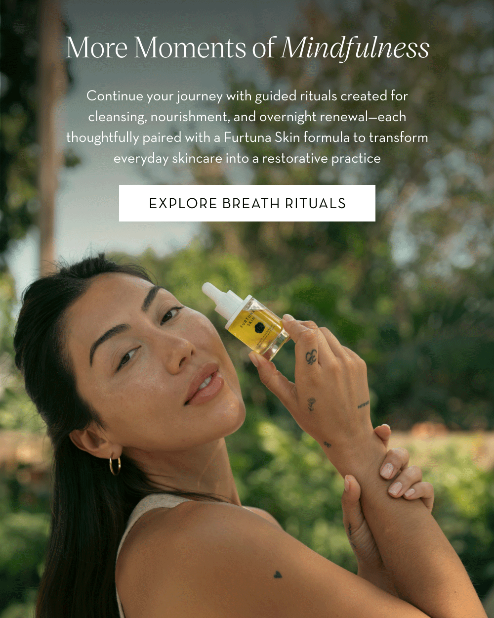 Continue your journey with guided rituals created for cleansing, nourishment, and overnight renewal—each thoughtfully paired with a Furtuna Skin formula to transform everyday skincare into a restorative practice. Explore Breath Rituals