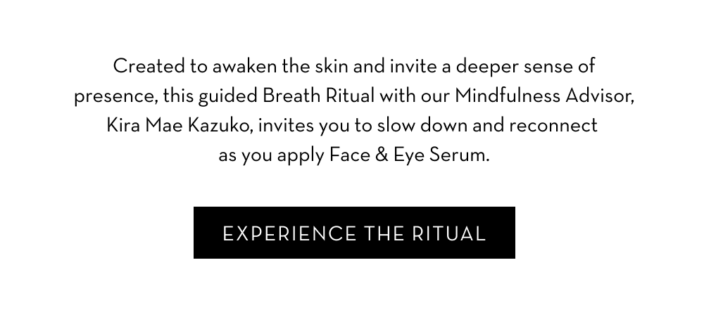 Created to awaken the skin and invite a deeper sense of presence, this guided Breath Ritual with our Mindfulness Advisor, Kira Mae Kazuko, invites you to slow down and reconnect as you apply Face & Eye Serum. Watch the Video.