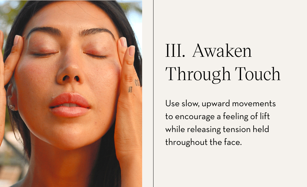 III. Awaken Through Touch Use slow, upward movements to encourage a feeling of lift while releasing tension held throughout the face.