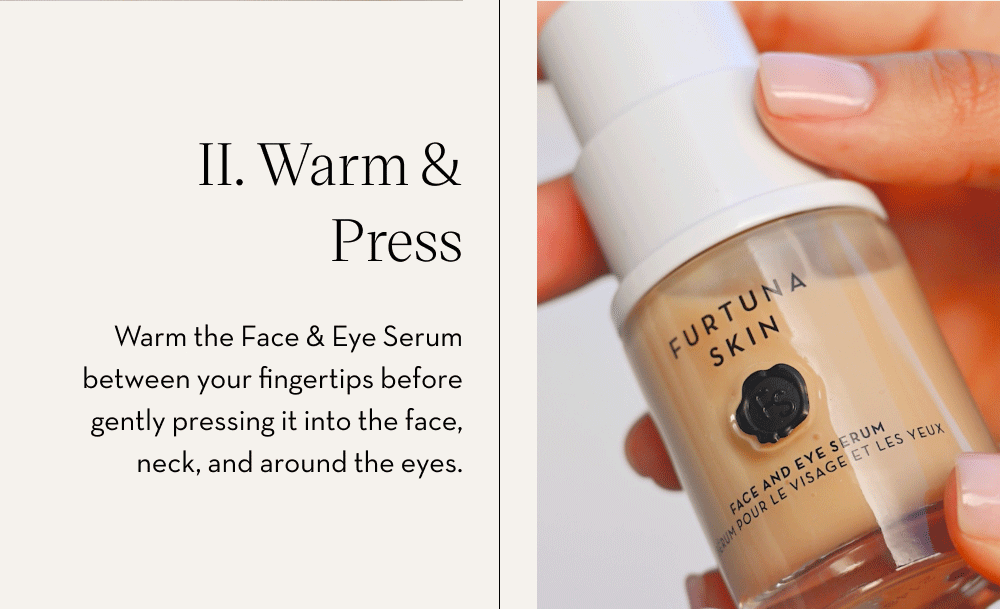 II. Warm & Press Warm the Face & Eye Serum between your fingertips before gently pressing it into the face, neck, and around the eyes.