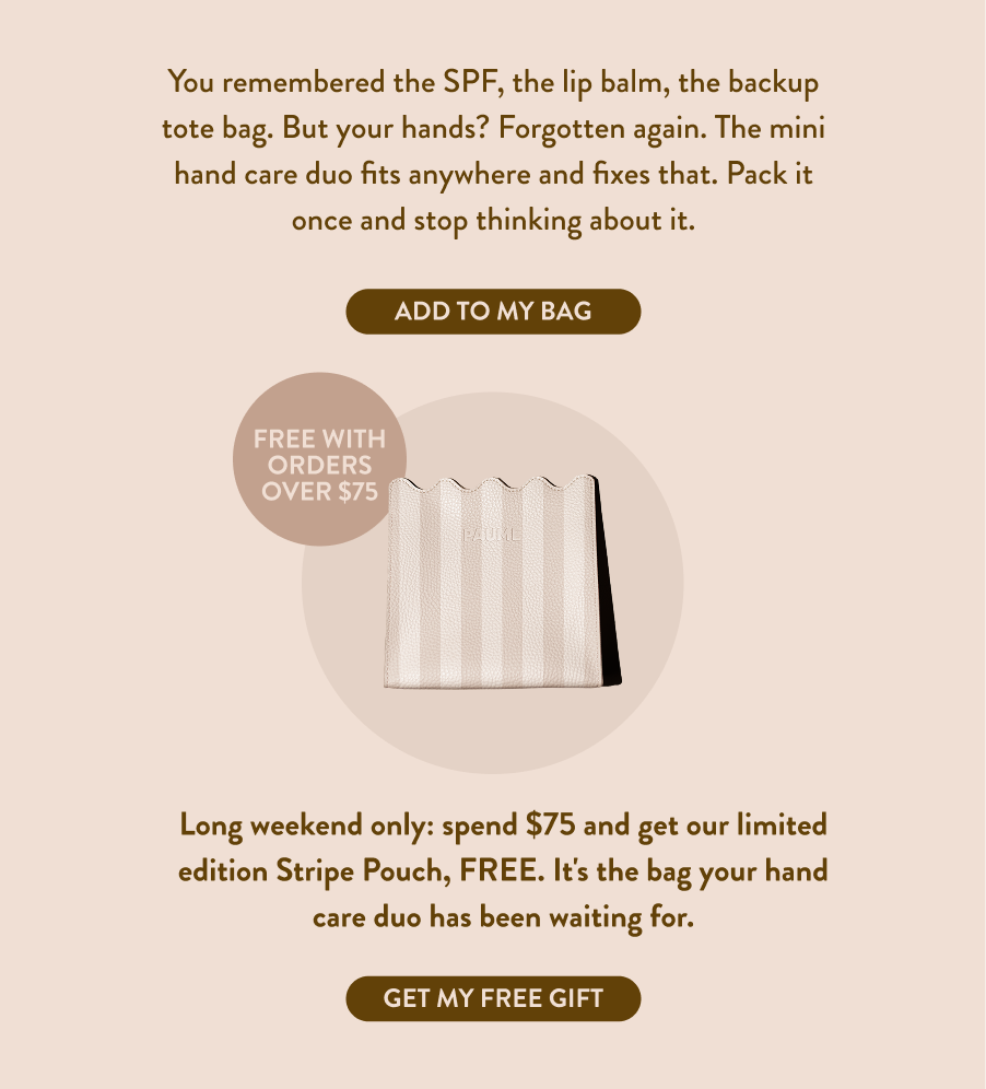 You remembered the SPF, the lip balm, the backup tote bag. But your hands? Forgotten again. The mini hand care duo fits anywhere and fixes that. Pack it once and stop thinking about it.This Long weekend we’re sweetening the deal… spend $75 and get our limited edition Striped PAUME Pouch, FREE. It's the bag your hand care duo has been waiting for.