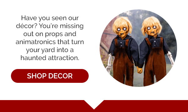 Have you seen our decor? You're missing out on props and animatronics that turn your yard into a haunted attraction. Shop Decor