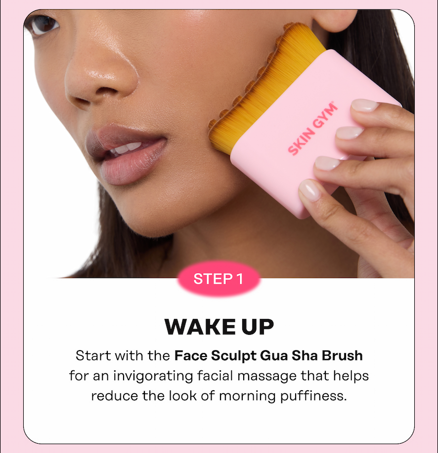STEP 1: WAKE UP Start with the Face Sculpt Gua Sha Brush for an invigorating facial massage that helps reduce the look of morning puffiness.