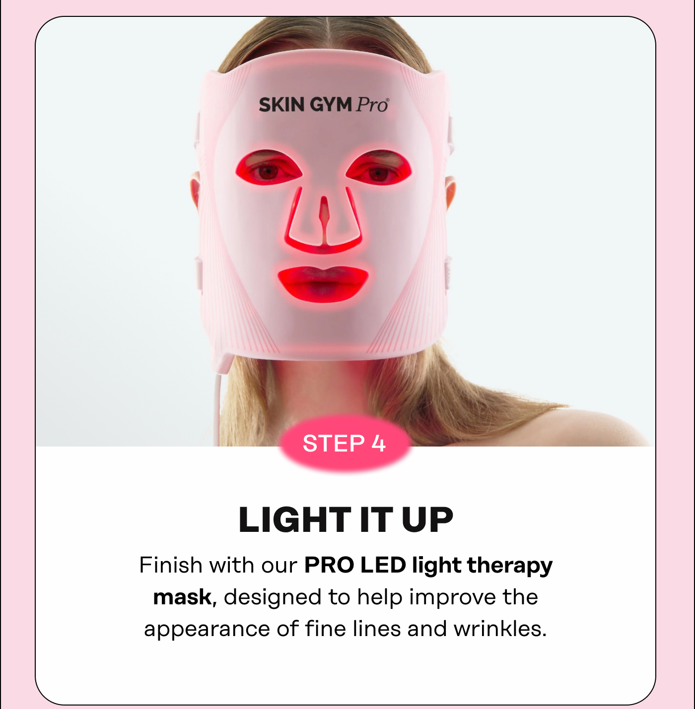 STEP 4: LIGHT IT UP Finish with our PRO LED light therapy mask, designed to help improve the appearance of fine lines and wrinkles.