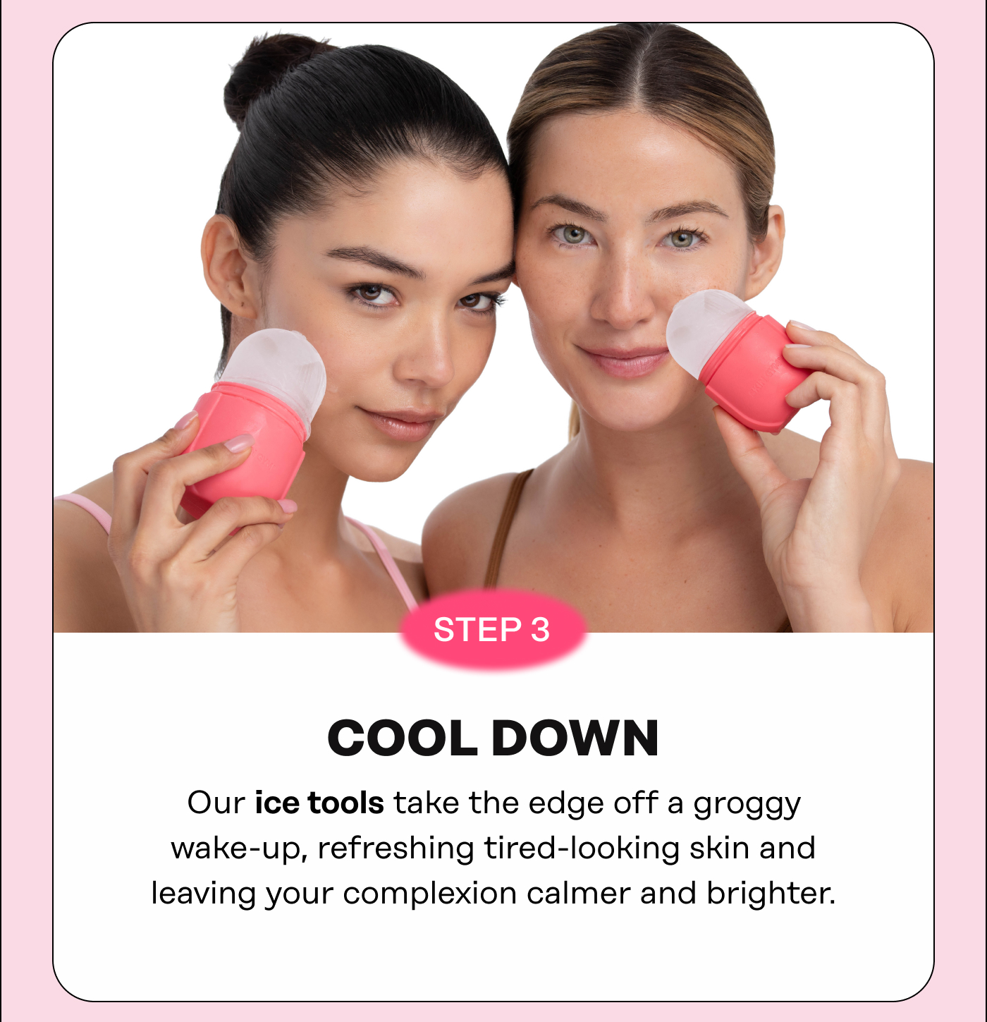 STEP 3: COOL DOWN Our ice tools take the edge off a groggy wake-up, refreshing tired-looking skin and leaving your complexion calmer and brighter.
