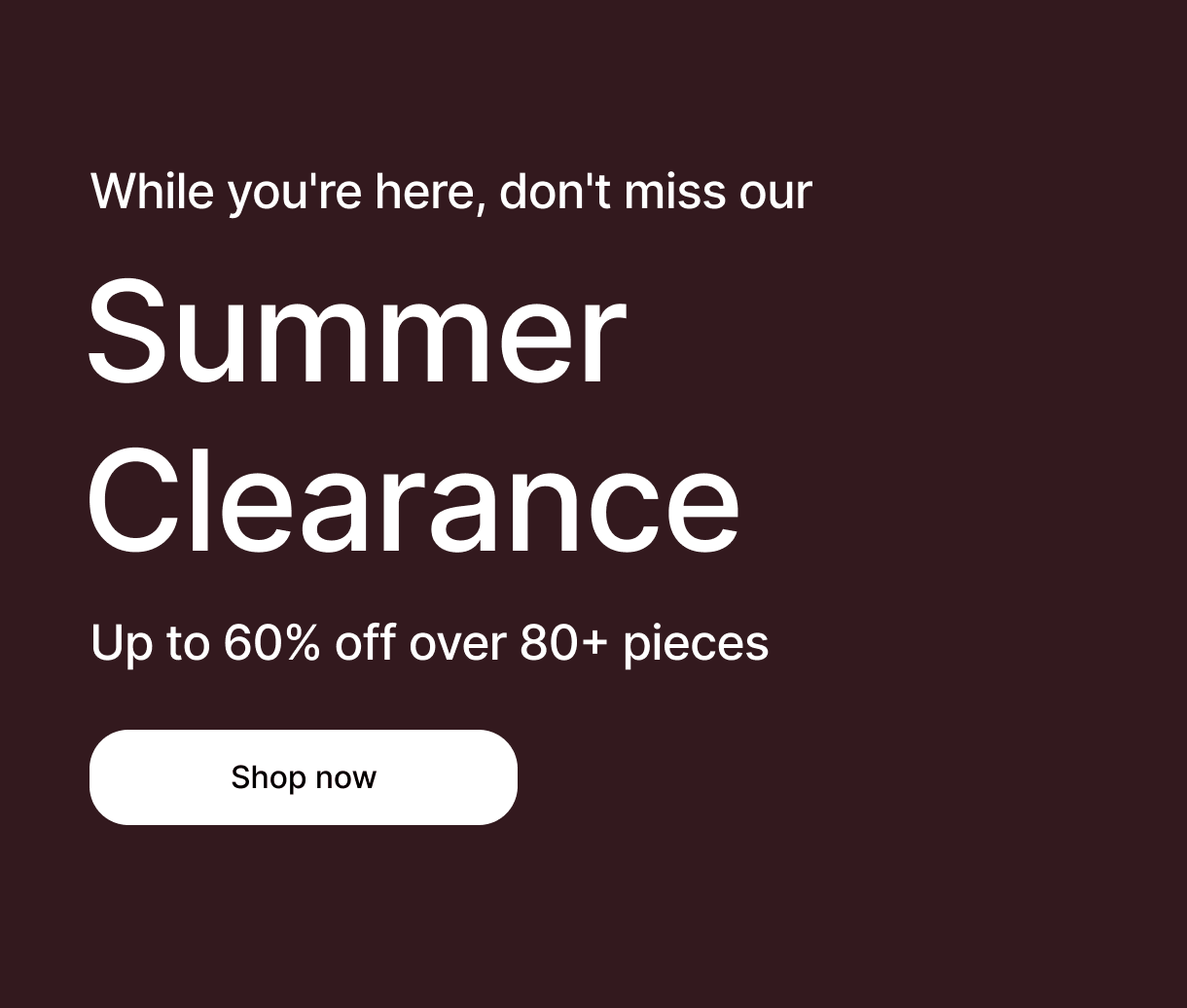 While you're here, don't miss our - Summer Clearance - Up to 60% off over 80+ pieces - Shop now