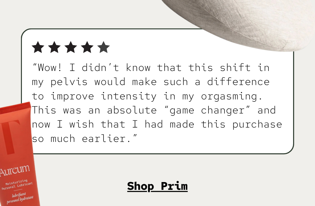 “Wow! I didn’t know that this shift in my pelvis would make such a difference to improve intensity in my orgasming. This was an absolute “game changer” and now I wish that I had made this purchase so much earlier.”