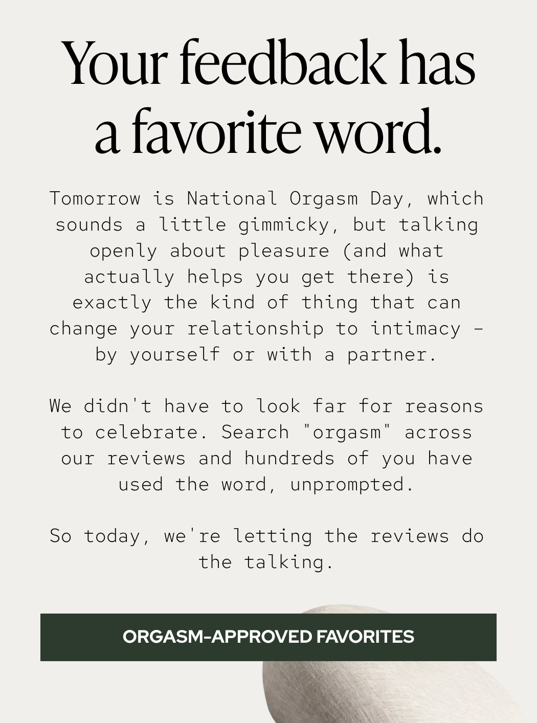 Tomorrow is National Orgasm Day, which sounds a little gimmicky, but talking openly about pleasure (and what actually helps you get there) is exactly the kind of thing that can change your relationship to intimacy – by yourself or with a partner. We didn't have to look far for reasons to celebrate. Search "orgasm" across our reviews and hundreds of you have used the word, unprompted. So today, we're letting the reviews do the talking.