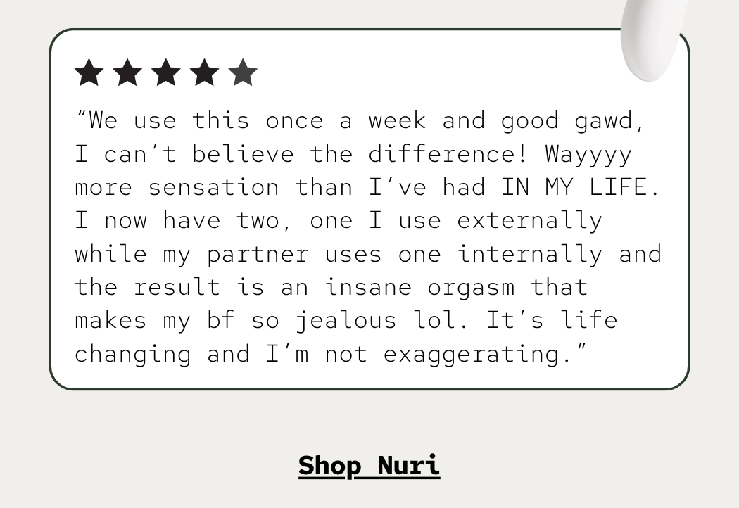 “We use this once a week and good gawd, I can’t believe the difference! Wayyyy more sensation than I’ve had IN MY LIFE. I now have two, one I use externally while my partner uses one internally and the result is an insane orgasm that makes my bf so jealous lol. It’s life changing and I’m not exaggerating.”