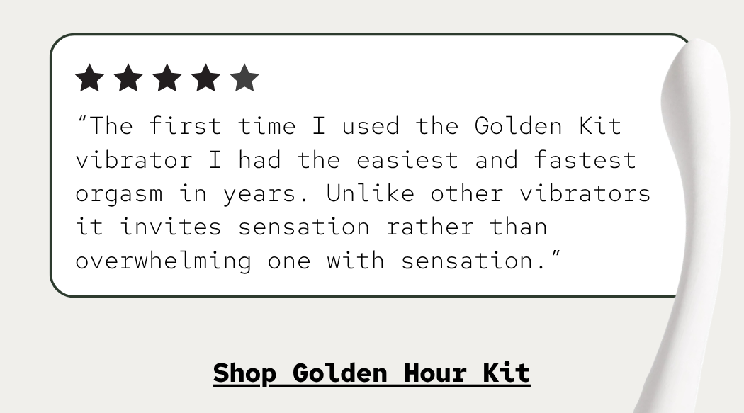 “The first time I used the Golden Kit vibrator I had the easiest and fastest orgasm in years. Unlike other vibrators it invites sensation rather than overwhelming one with sensation.”