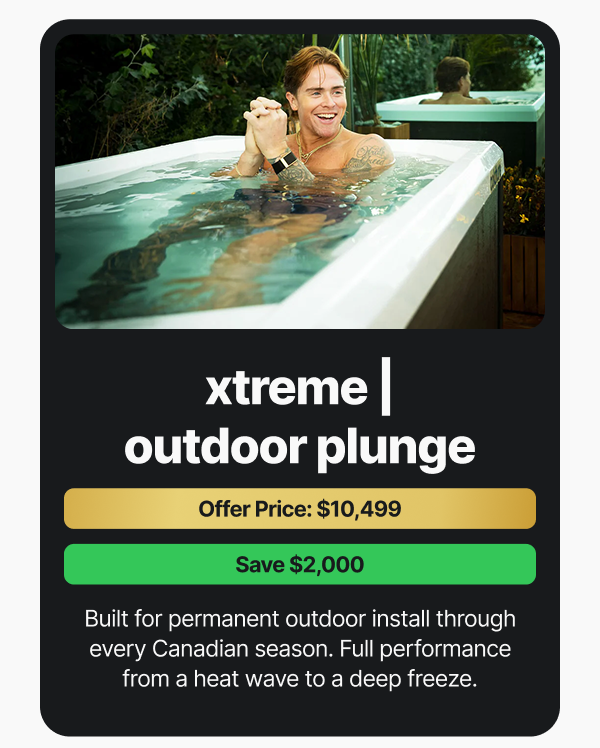 Xtreme Outdoor Plunge. Offer Price: $10,499. Save $2,000. Built for permanent outdoor install through every Canadian season. Full performance from a heat wave to a deep freeze.