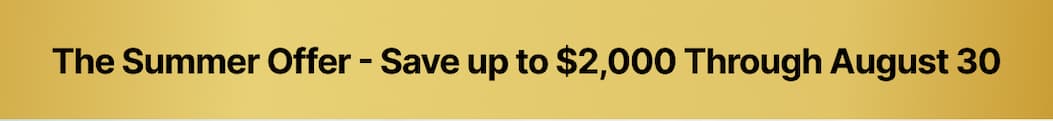 The Summer Offer - Save up to $2,000 Through August 30