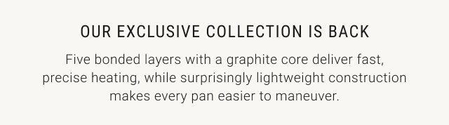 Our exclusive collection is back - Five bonded layers with a graphite core deliver fast, precise heating, while surprisingly lightweight construction makes every pan easier to maneuver.