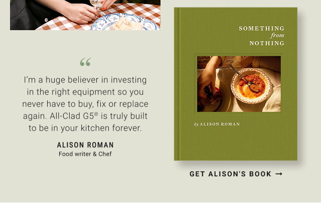 ”I’m a huge believer in investing in the right equipment so you never have to buy, fix or replace again. All-Clad G5® is truly built to be in your kitchen forever. Alison Roman Food writer & Chef - Get Alison's Book