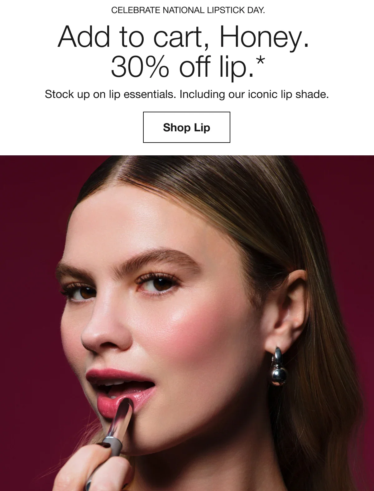 Celebrate National Lipstick Day. | Add to cart, Honey. 30% off lip.* | Stock up on lip essentials. Including our iconic lip shade. | Shop Lip