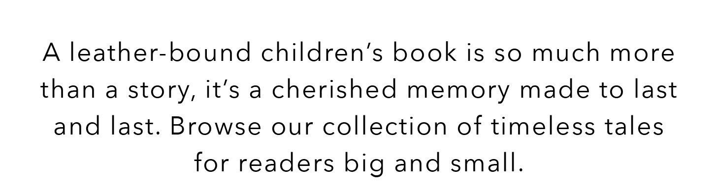 A leather-bound children's book is so much more than a story, it's a cherished memory made to last and last. Browse our collection of timeless tales for readers big and small.