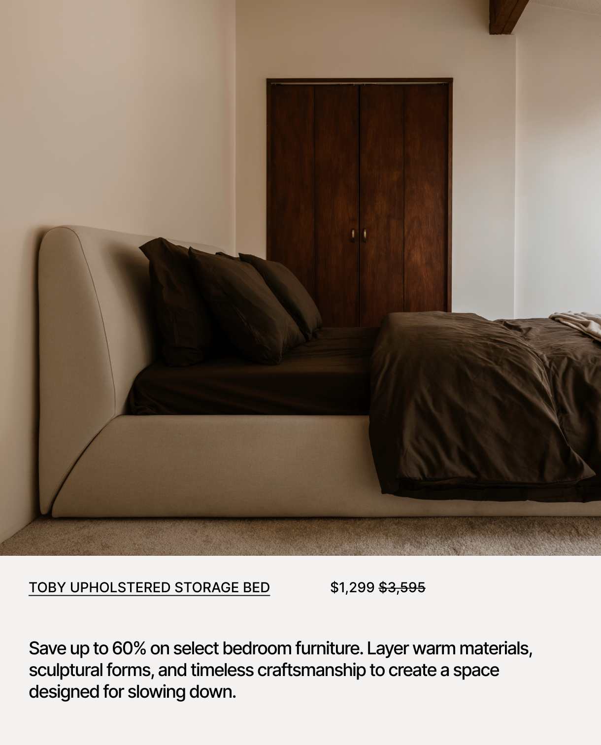 Toby Upholstered Storage Bed Save up to 60% on select bedroom furniture. Layer warm materials, sculptural forms, and timeless craftsmanship to create a space designed for slowing down.