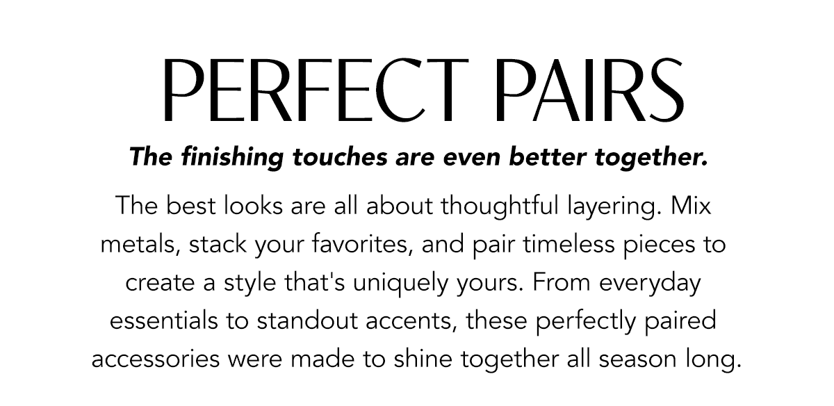 Perfect Pairs - The finishing touches are even better together. - The best looks are all about thoughtful layering. Mix metals, stack your favorites, and pair timeless pieces to create a style that's uniquely yours. From everyday essentials to standout accents, these perfectly paired accessories were made to shine together all season long. - Shop Now