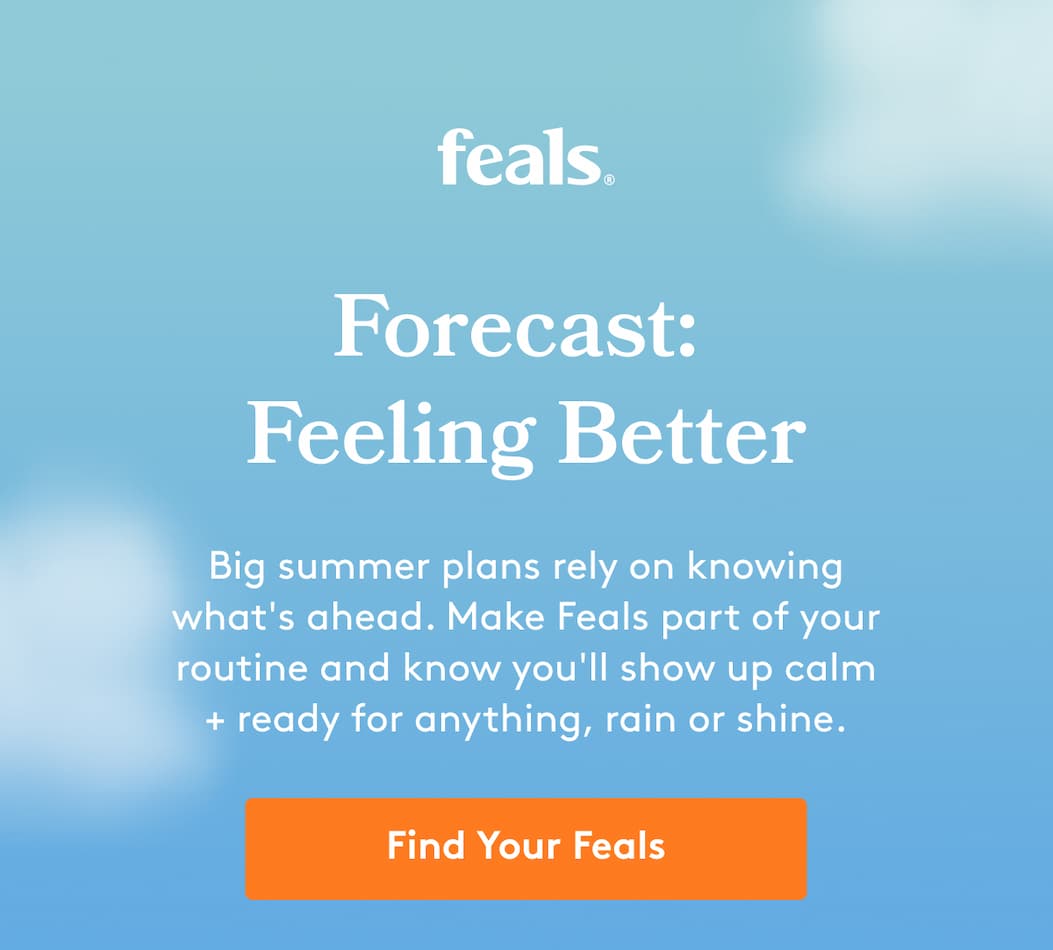 feals | Forecast:  Feeling Better Big summer plans rely on knowing what's ahead. Make Feals part of your routine and know you'll show up calm + ready for anything, rain or shine. Find Your Feals