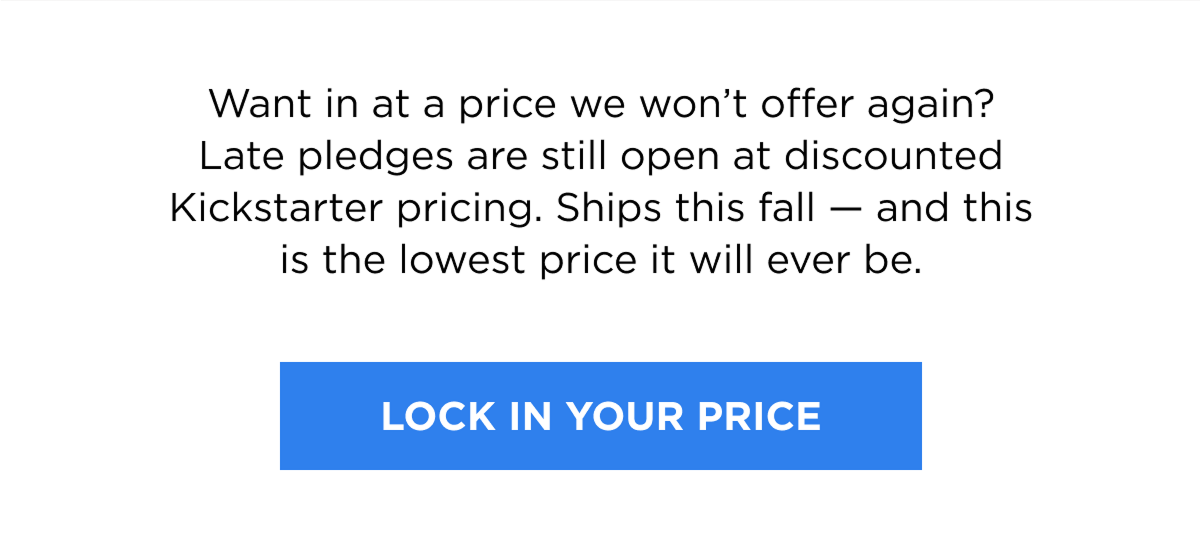 Want in at a price we won’t offer again? Late pledges are still open at discounted Kickstarter pricing. Ships this fall — and this is the lowest price it will ever be.   [LOCK IN YOUR PRICE]