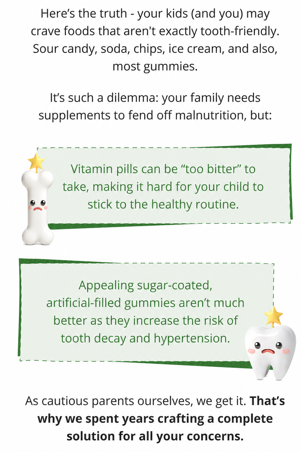 Here’s the truth—your kids (and you) may crave foods that aren't exactly tooth-friendly. Sour candy, soda, chips, ice cream, and also, most gummies.  It’s such a dilemma: your family needs supplements to fend off malnutrition, but:  ☹️ Vitamin pills can be “too bitter” to take, making it hard for your child to stick to the healthy routine.  ☹️ Appealing sugar-coated, artificial-filled gummies aren’t much better as they increase the risk of tooth decay and hypertension.  As cautious parents ourselves, we get it. That’s why we spent years crafting a complete solution for all your concerns.