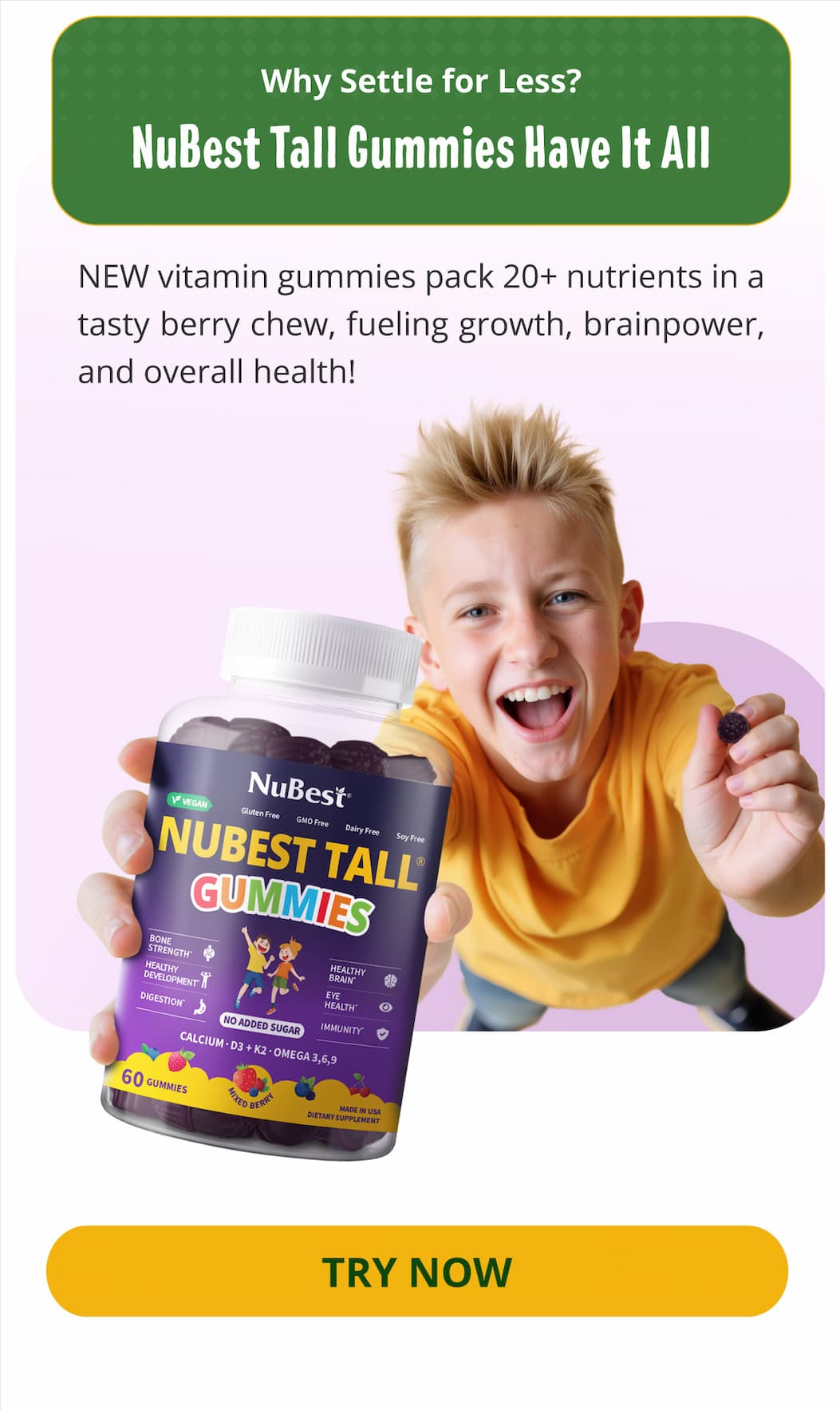 Why Settle for Less? NuBest Tall Gummies Have It All. NEW vitamin gummies pack 20+ nutrients in a tasty berry chew, fueling growth, brainpower, and overall health! TRY NOW