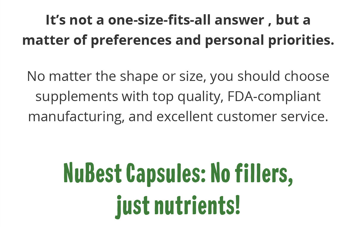 It’s not a one-size-fits-all answer , but a matter of preferences and personal priorities.  No matter the shape or size, you should choose supplements with top quality, FDA-compliant manufacturing, and excellent customer service. NuBest Capsules: No fillers, just nutrients!