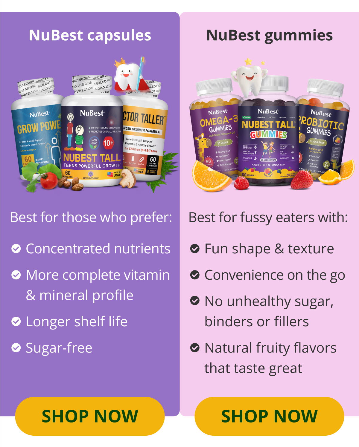 NuBest capsules: Best for those who prefer ✔ Concentrated nutrients ✔ More complete vitamin & mineral profile ✔ Longer shelf life ✔ Sugar-free   SHOP NOW. NuBest gummies: Best for fussy eaters with :Fun shape & texture ✔ Convenience on the go ✔ No unhealthy sugar, binders or fillers ✔ Natural fruity flavors that taste great   SHOP NOW