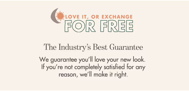 We guarantee you’ll love your new look. If you’re not completely satisfied for any reason, we’ll make it right.